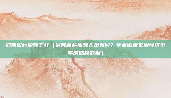 别克凯越油耗怎样(别克凯越油耗表现如何?全面解析家用经济型车的油耗数据)