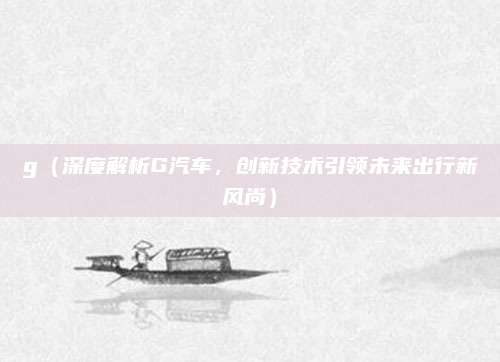 g（深度解析G汽车，创新技术引领未来出行新风尚）