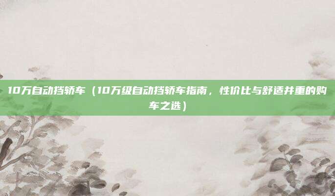 10万自动挡轿车（10万级自动挡轿车指南，性价比与舒适并重的购车之选）