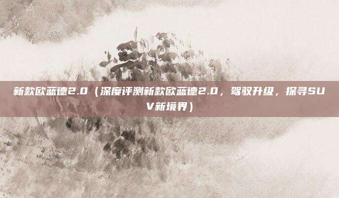 新款欧蓝德2.0（深度评测新款欧蓝德2.0，驾驭升级，探寻SUV新境界）