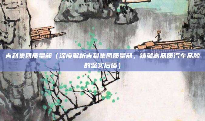 吉利集团质量部(深度解析吉利集团质量部,铸就高品质汽车品牌的坚实后盾)