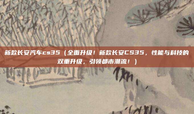 新款长安汽车cs35（全面升级！新款长安CS35，性能与科技的双重升级，引领都市潮流！）