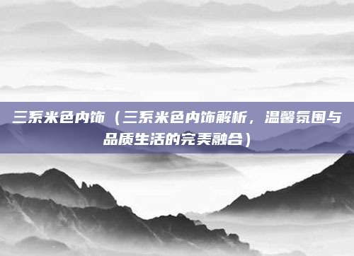 三系米色内饰（三系米色内饰解析，温馨氛围与品质生活的完美融合）