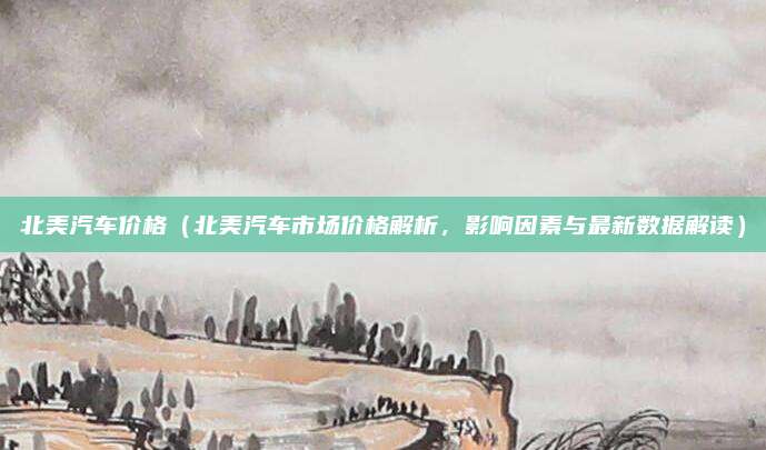 北美汽车价格（北美汽车市场价格解析，影响因素与最新数据解读）