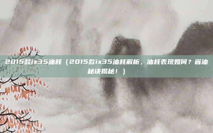 2015款ix35油耗(2015款ix35油耗解析,油耗表现如何?省油秘诀揭秘!)