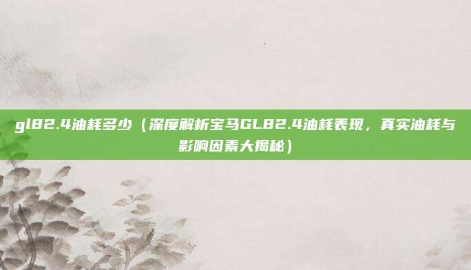 gl82.4油耗多少（深度解析宝马GL82.4油耗表现，真实油耗与影响因素大揭秘）