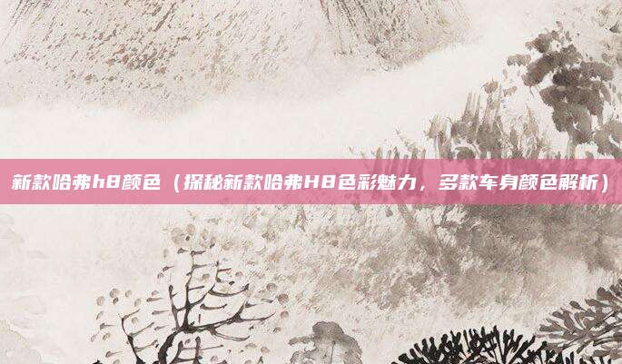 新款哈弗h8颜色(探秘新款哈弗H8色彩魅力,多款车身颜色解析)