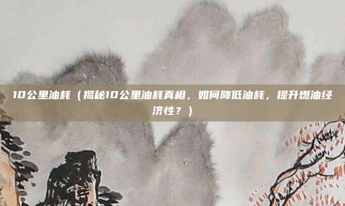 10公里油耗(揭秘10公里油耗真相,如何降低油耗,提升燃油经济性?)