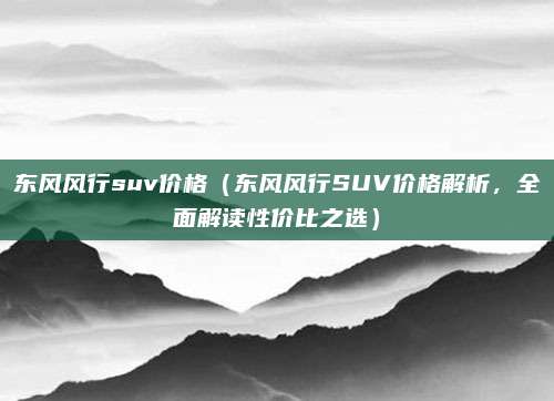 东风风行suv价格(东风风行SUV价格解析,全面解读性价比之选)