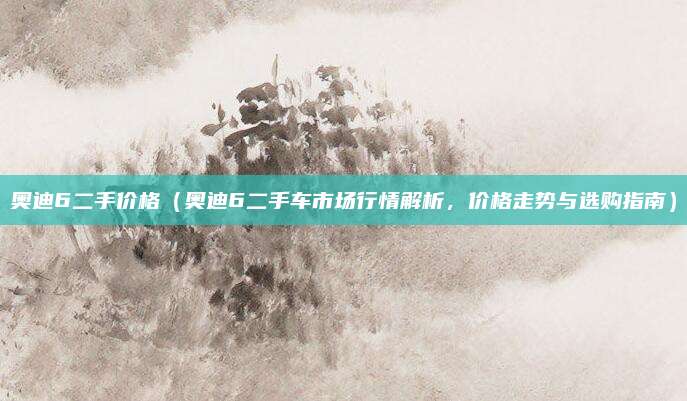 奥迪6二手价格（奥迪6二手车市场行情解析，价格走势与选购指南）
