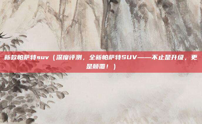 新款帕萨特suv(深度评测,全新帕萨特SUV——不止是升级,更是颠覆!)