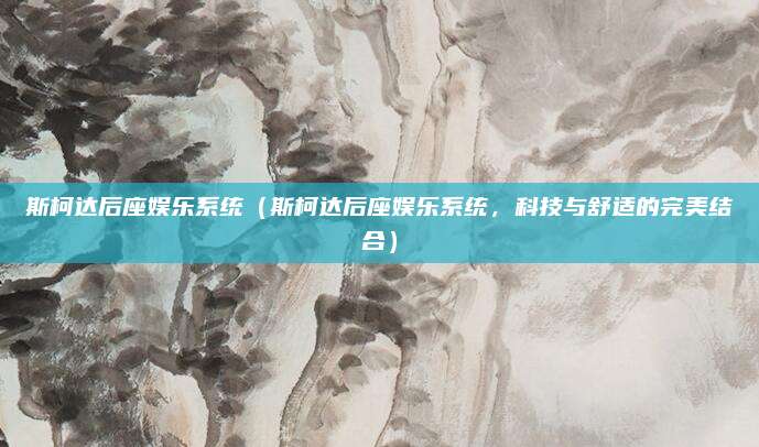 斯柯达后座娱乐系统(斯柯达后座娱乐系统,科技与舒适的完美结合)