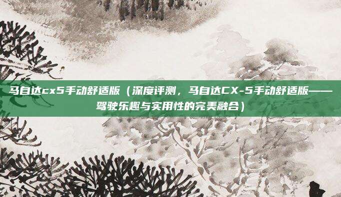 马自达cx5手动舒适版(深度评测,马自达CX-5手动舒适版——驾驶乐趣与实用性的完美融合)