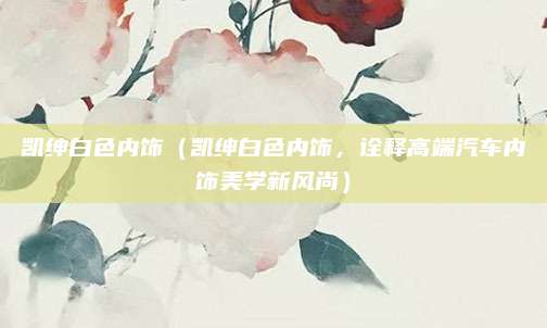 凯绅白色内饰(凯绅白色内饰,诠释高端汽车内饰美学新风尚)