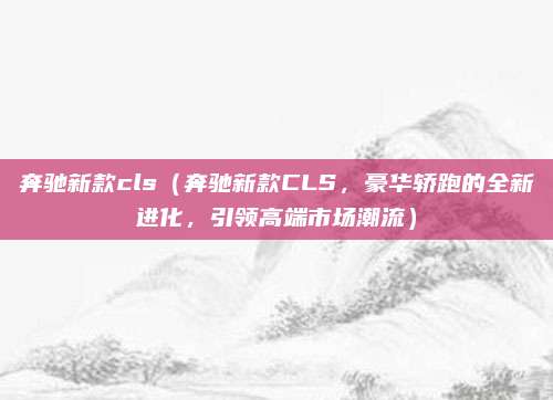 奔驰新款cls（奔驰新款CLS，豪华轿跑的全新进化，引领高端市场潮流）