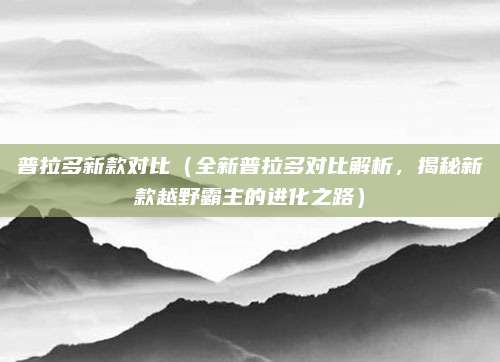 普拉多新款对比(全新普拉多对比解析,揭秘新款越野霸主的进化之路)
