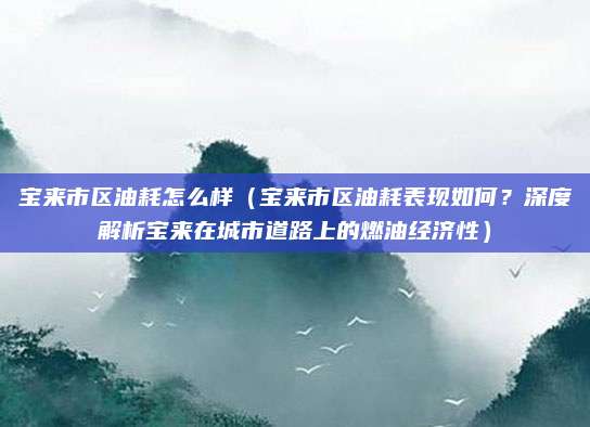 宝来市区油耗怎么样(宝来市区油耗表现如何?深度解析宝来在城市道路上的燃油经济性)