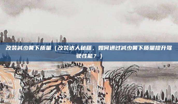改装减少簧下质量(改装达人秘籍,如何通过减少簧下质量提升驾驶性能?)