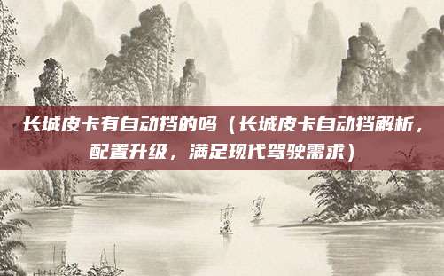 长城皮卡有自动挡的吗（长城皮卡自动挡解析，配置升级，满足现代驾驶需求）