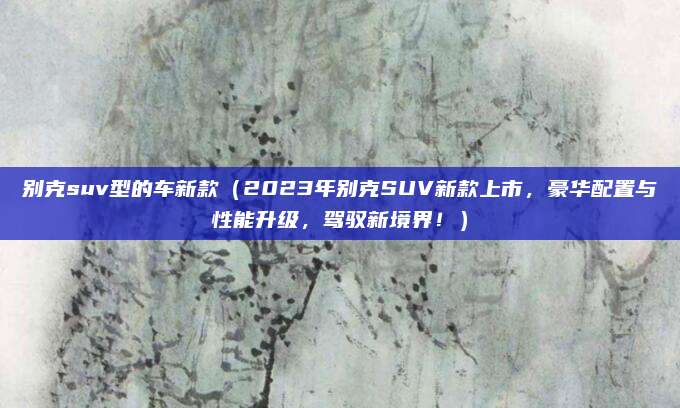 别克suv型的车新款（2023年别克SUV新款上市，豪华配置与性能升级，驾驭新境界！）