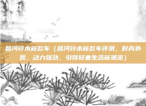 昌河铃木新款车(昌河铃木新款车评测,时尚外观,动力强劲,引领轻奢生活新潮流)