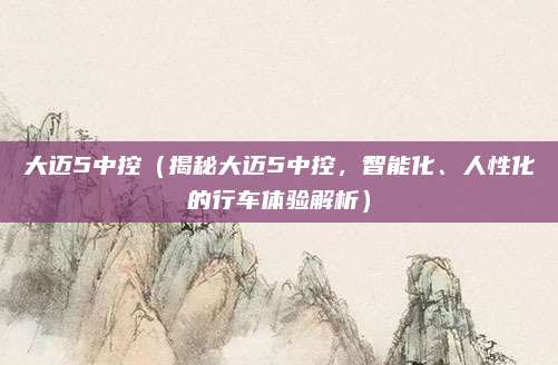 大迈5中控(揭秘大迈5中控,智能化、人性化的行车体验解析)