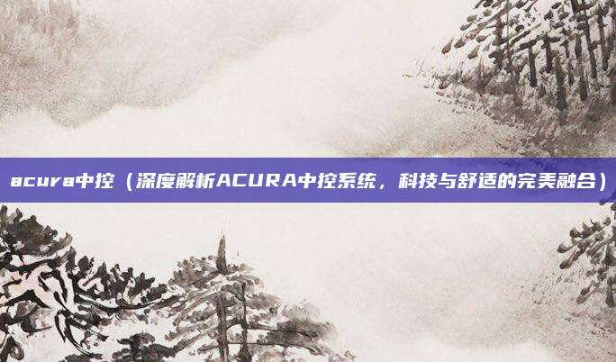 acura中控（深度解析ACURA中控系统，科技与舒适的完美融合）