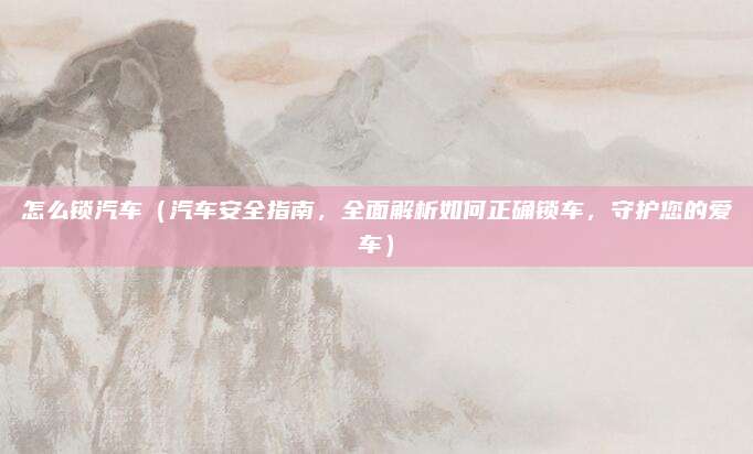 怎么锁汽车（汽车安全指南，全面解析如何正确锁车，守护您的爱车）