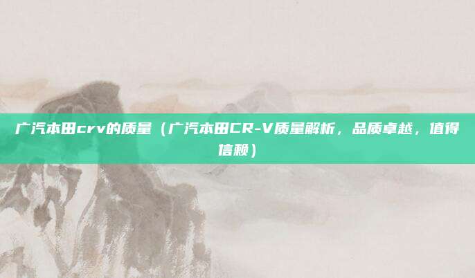 广汽本田crv的质量(广汽本田CR-V质量解析,品质卓越,值得信赖)