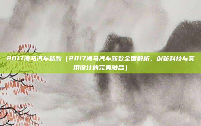 2017海马汽车新款（2017海马汽车新款全面解析，创新科技与实用设计的完美融合）