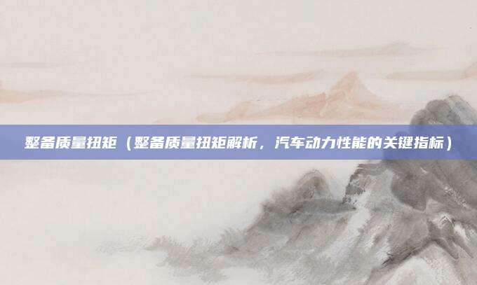 整备质量扭矩（整备质量扭矩解析，汽车动力性能的关键指标）