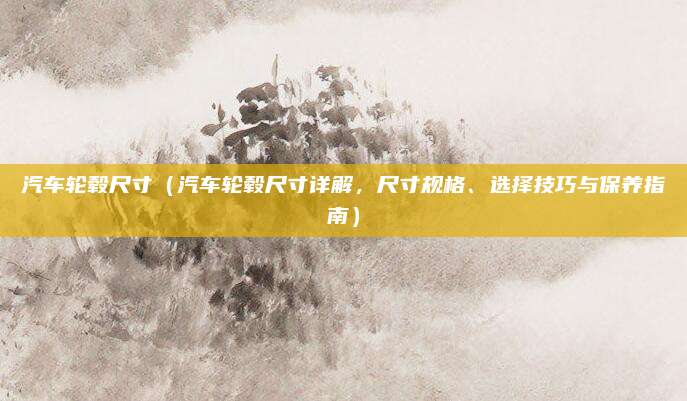 汽车轮毂尺寸（汽车轮毂尺寸详解，尺寸规格、选择技巧与保养指南）