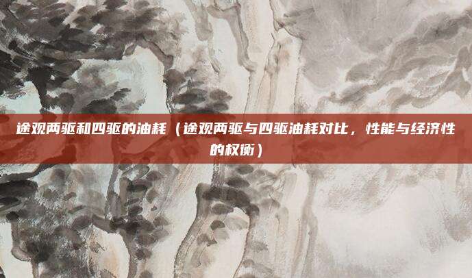 途观两驱和四驱的油耗(途观两驱与四驱油耗对比,性能与经济性的权衡)