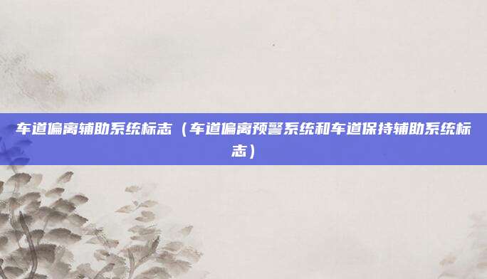 车道偏离辅助系统标志(车道偏离预警系统和车道保持辅助系统标志)