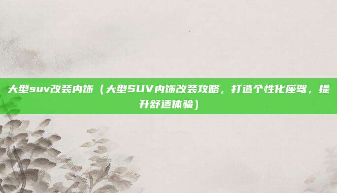 大型suv改装内饰（大型SUV内饰改装攻略，打造个性化座驾，提升舒适体验）