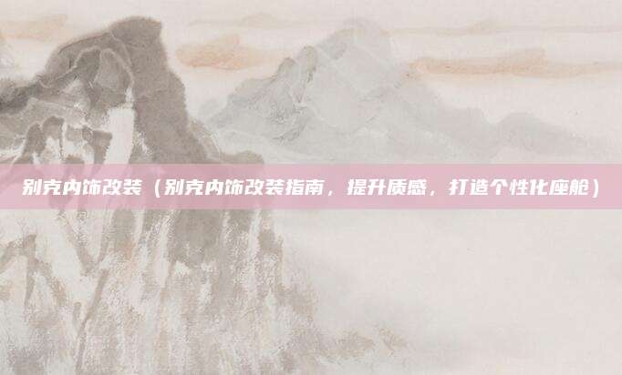 别克内饰改装（别克内饰改装指南，提升质感，打造个性化座舱）