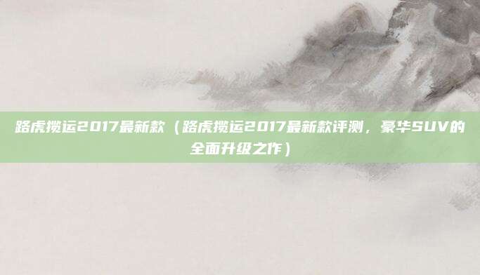 路虎揽运2017最新款(路虎揽运2017最新款评测,豪华SUV的全面升级之作)