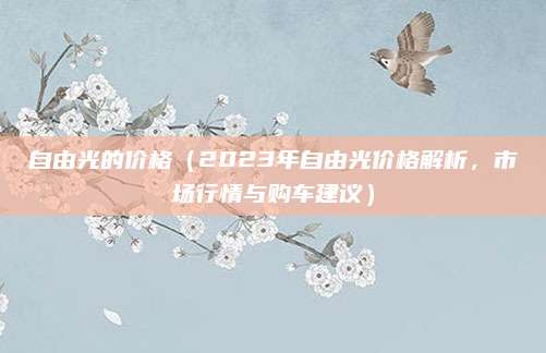 自由光的价格(2023年自由光价格解析,市场行情与购车建议)