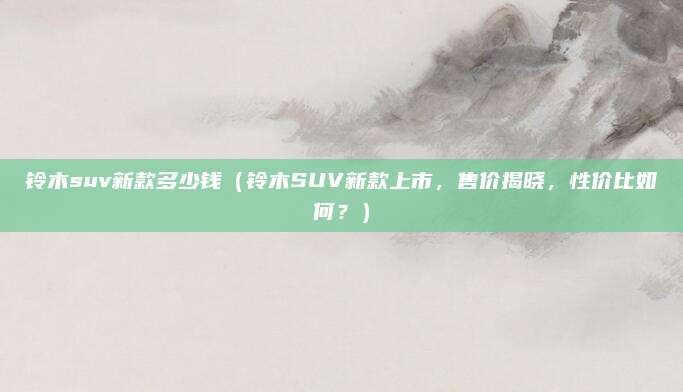 铃木suv新款多少钱(铃木SUV新款上市,售价揭晓,性价比如何?)