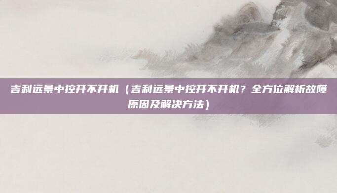 吉利远景中控开不开机（吉利远景中控开不开机？全方位解析故障原因及解决方法）