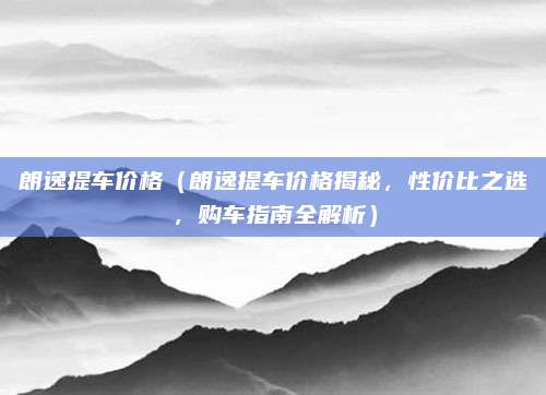 朗逸提车价格(朗逸提车价格揭秘,性价比之选,购车指南全解析)