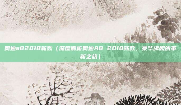 奥迪a82018新款(深度解析奥迪A8 2018新款,豪华旗舰的革新之旅)