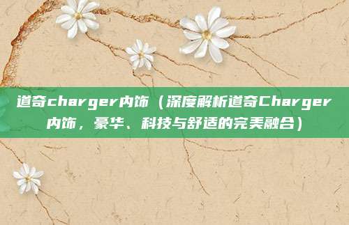 道奇charger内饰(深度解析道奇Charger内饰,豪华、科技与舒适的完美融合)