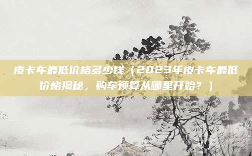 皮卡车最低价格多少钱(2023年皮卡车最低价格揭秘,购车预算从哪里开始?)