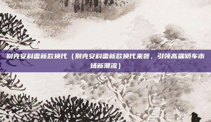 别克安科雷新款换代(别克安科雷新款换代来袭,引领高端轿车市场新潮流)