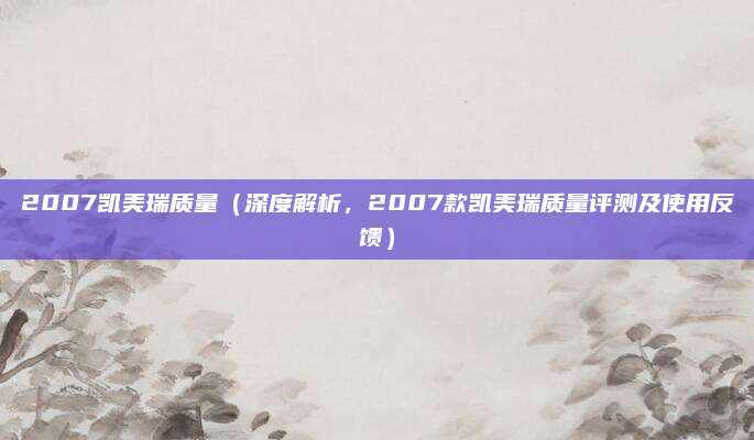 2007凯美瑞质量(深度解析,2007款凯美瑞质量评测及使用反馈)