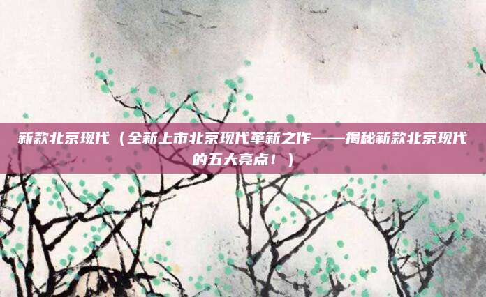 新款北京现代(全新上市北京现代革新之作——揭秘新款北京现代的五大亮点!)