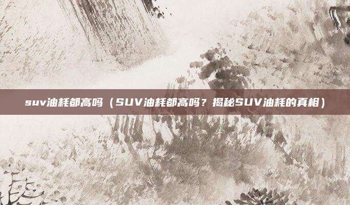 suv油耗都高吗(SUV油耗都高吗?揭秘SUV油耗的真相)