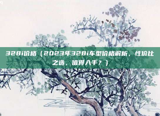 328i价格(2023年328i车型价格解析,性价比之选,值得入手?)