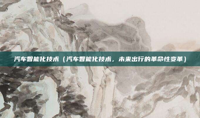 汽车智能化技术(汽车智能化技术,未来出行的革命性变革)